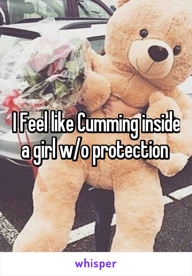 I Feel like Cumming inside a girl w/o protection 