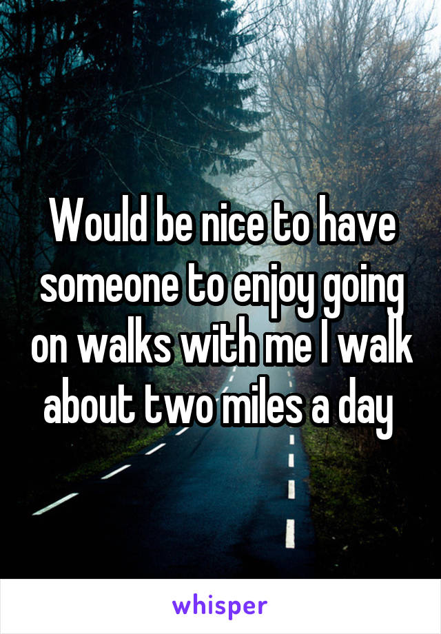 Would be nice to have someone to enjoy going on walks with me I walk about two miles a day 