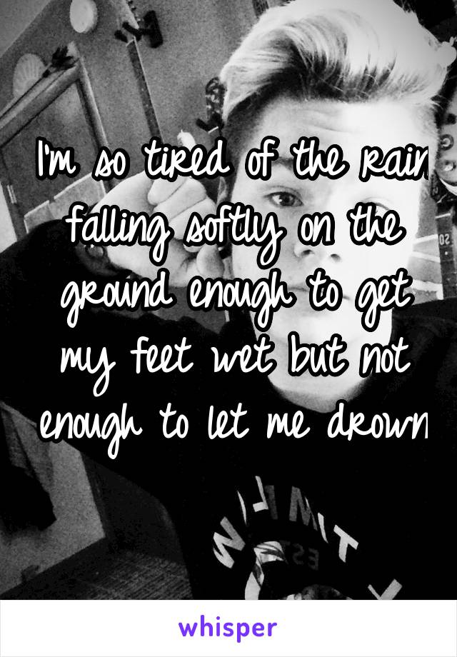 I'm so tired of the rain falling softly on the ground enough to get my feet wet but not enough to let me drown 