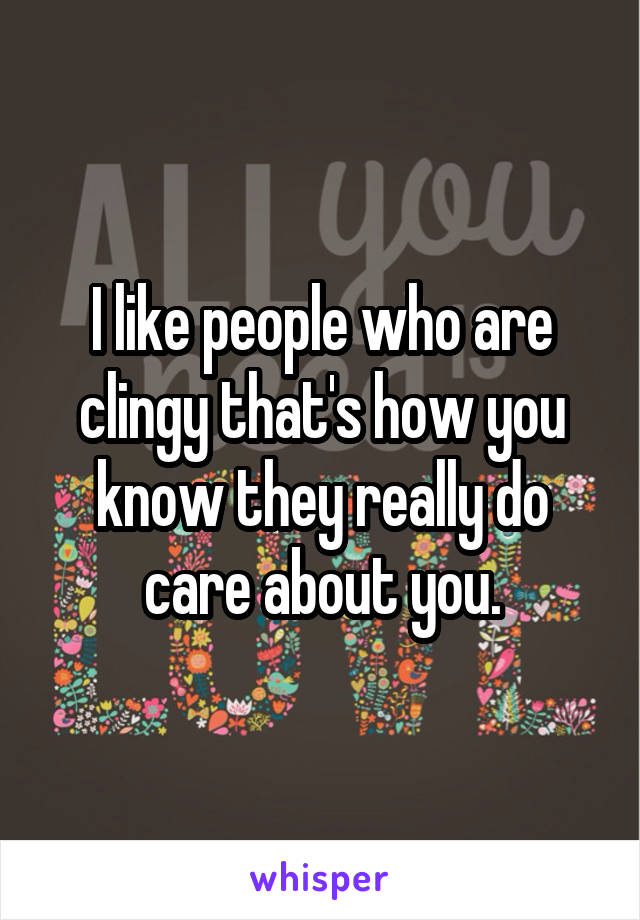 I like people who are clingy that's how you know they really do care about you.