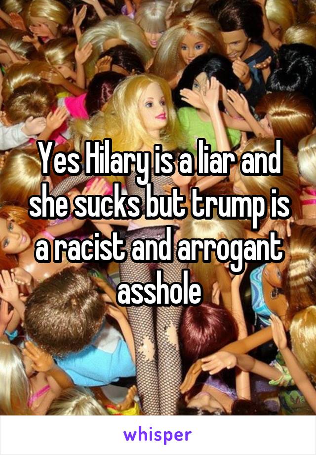 Yes Hilary is a liar and she sucks but trump is a racist and arrogant asshole