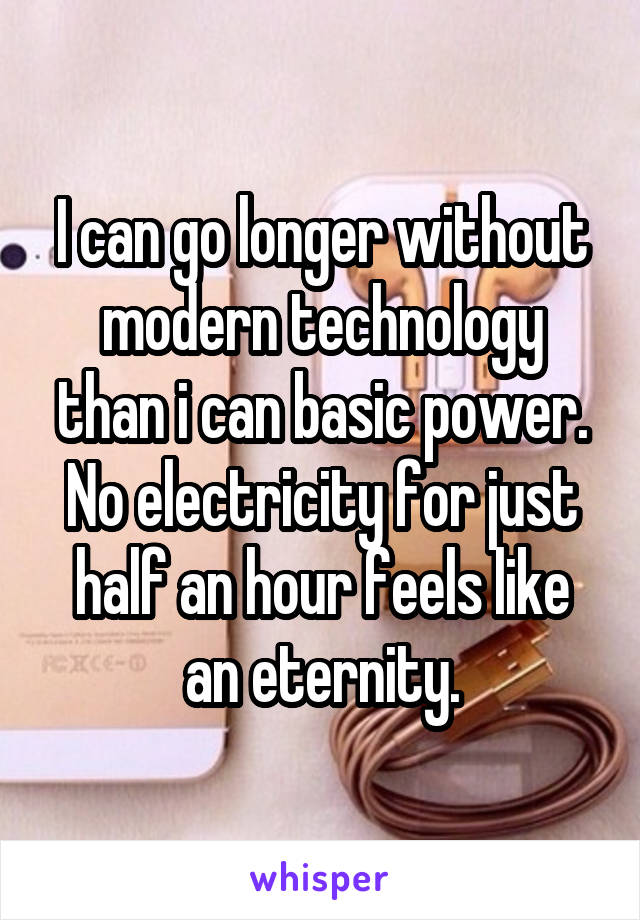 I can go longer without modern technology than i can basic power.
No electricity for just half an hour feels like an eternity.