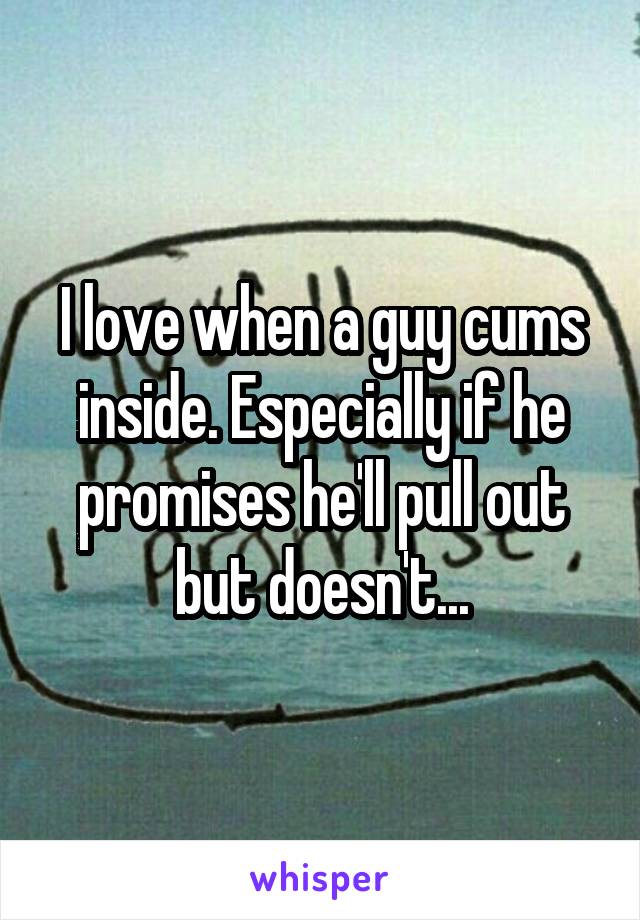 I love when a guy cums inside. Especially if he promises he'll pull out but doesn't...