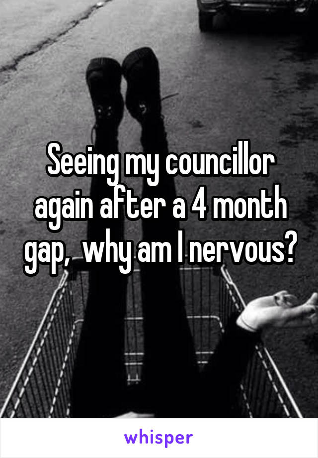 Seeing my councillor again after a 4 month gap,  why am I nervous? 