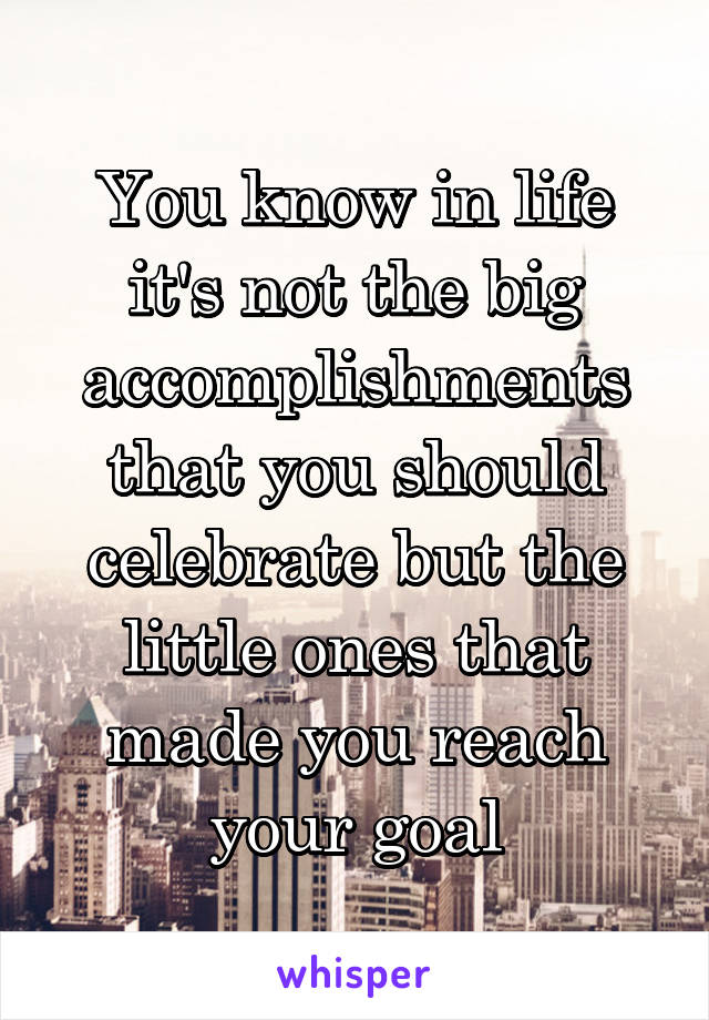 You know in life it's not the big accomplishments that you should celebrate but the little ones that made you reach your goal