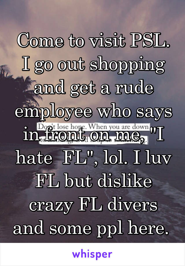 Come to visit PSL. I go out shopping and get a rude employee who says in front on me, "I hate  FL", lol. I luv FL but dislike crazy FL divers and some ppl here. 