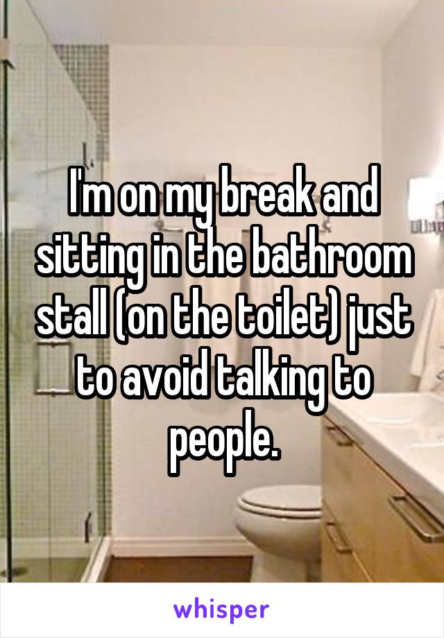 I'm on my break and sitting in the bathroom stall (on the toilet) just to avoid talking to people.