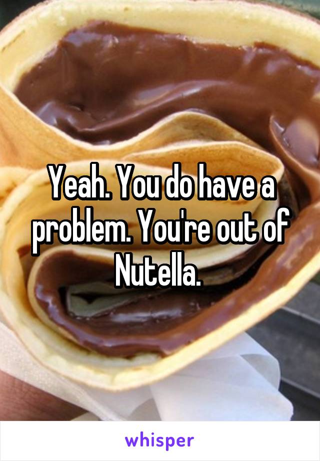 Yeah. You do have a problem. You're out of Nutella. 