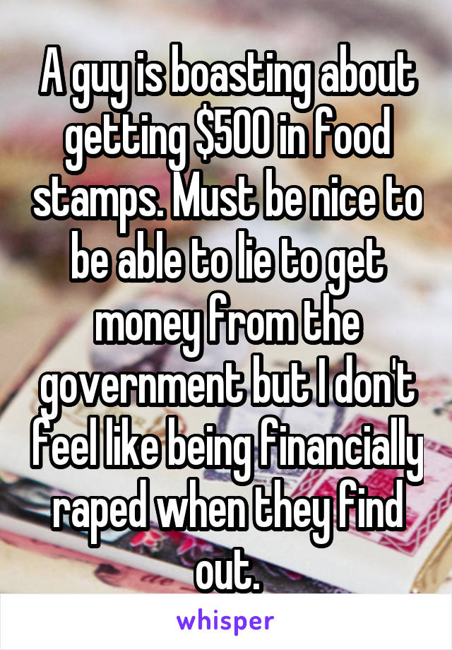 A guy is boasting about getting $500 in food stamps. Must be nice to be able to lie to get money from the government but I don't feel like being financially raped when they find out.