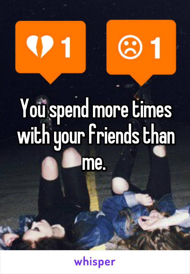 You spend more times with your friends than me. 