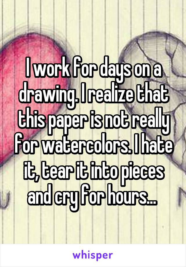 I work for days on a drawing. I realize that this paper is not really for watercolors. I hate it, tear it into pieces and cry for hours... 