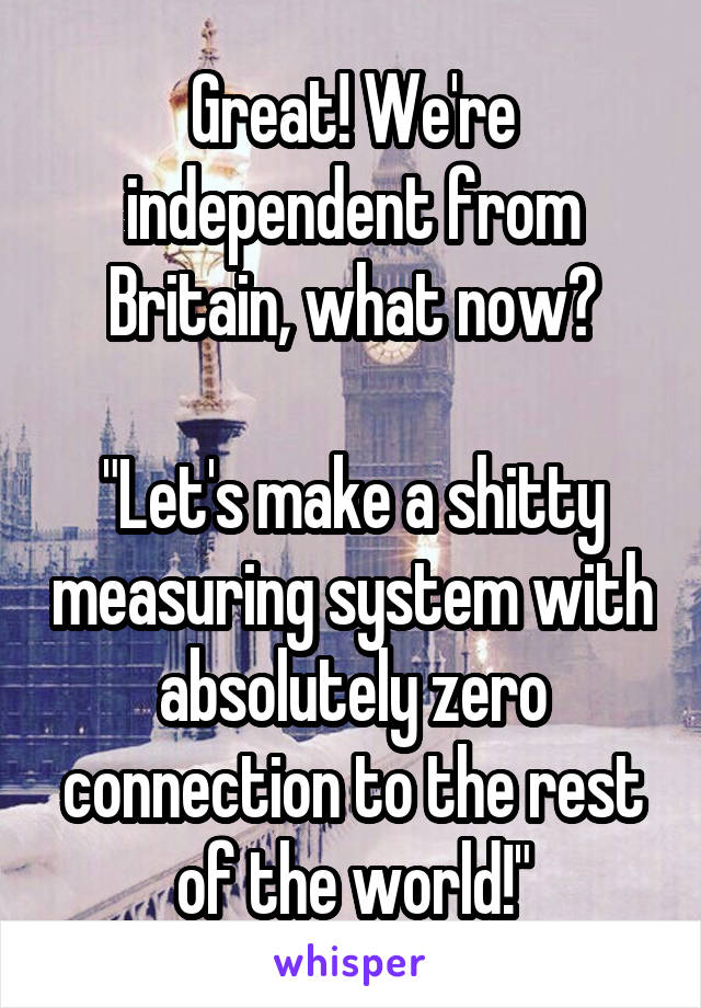 Great! We're independent from Britain, what now?

"Let's make a shitty measuring system with absolutely zero connection to the rest of the world!"