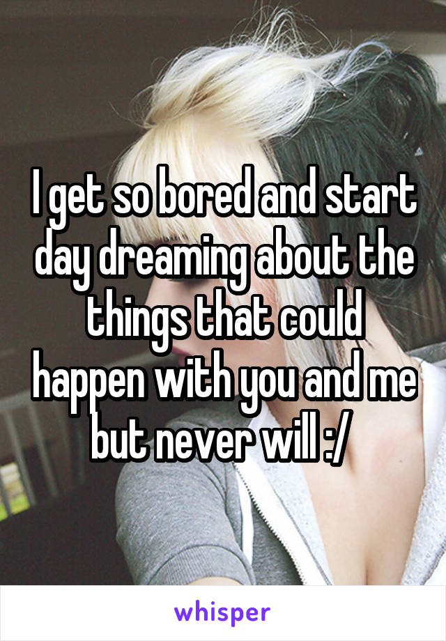 I get so bored and start day dreaming about the things that could happen with you and me but never will :/ 