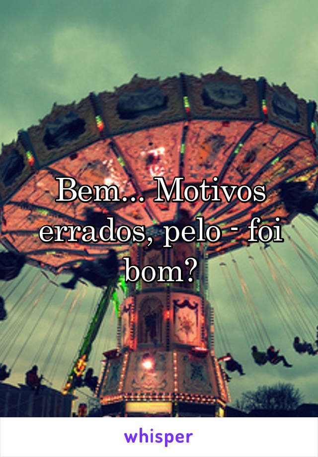 Bem... Motivos errados, pelo - foi bom?