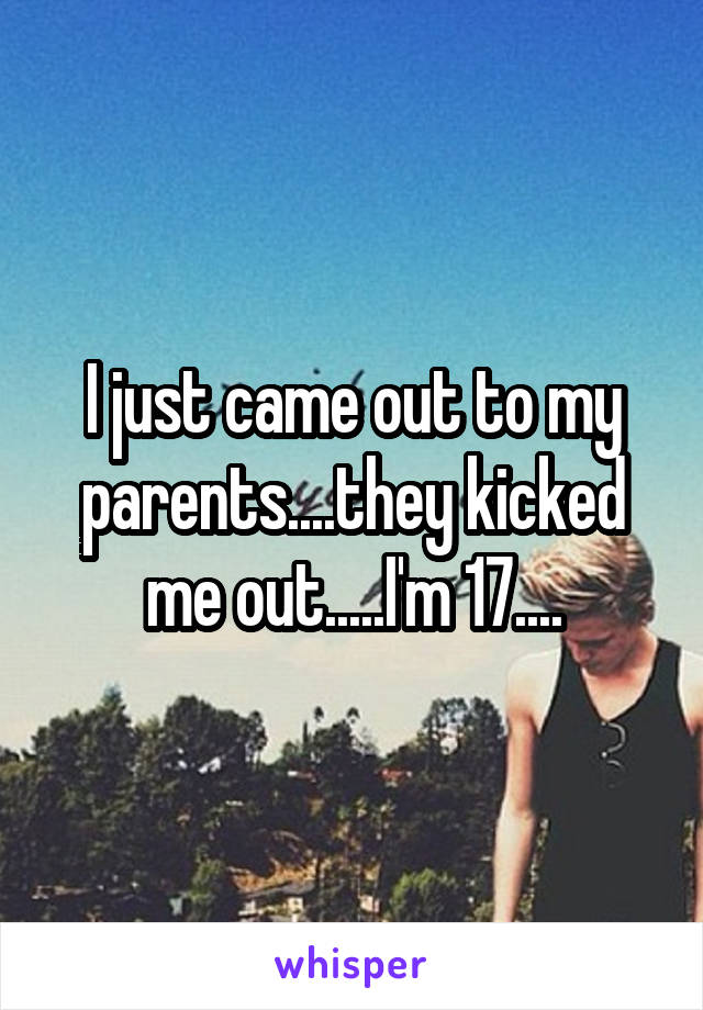 I just came out to my parents....they kicked me out.....I'm 17....