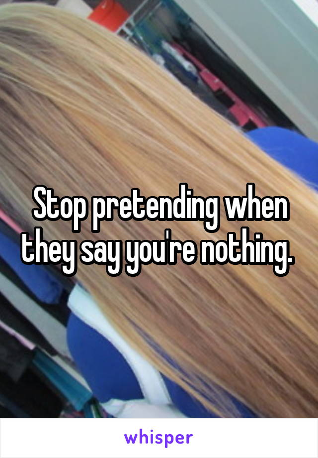 Stop pretending when they say you're nothing. 