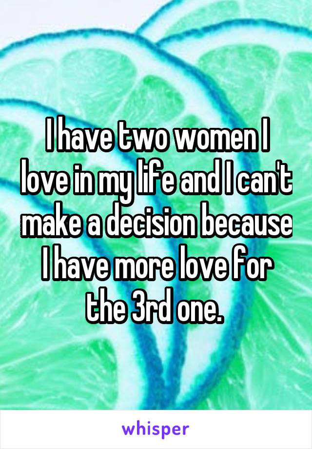 I have two women I love in my life and I can't make a decision because I have more love for the 3rd one. 