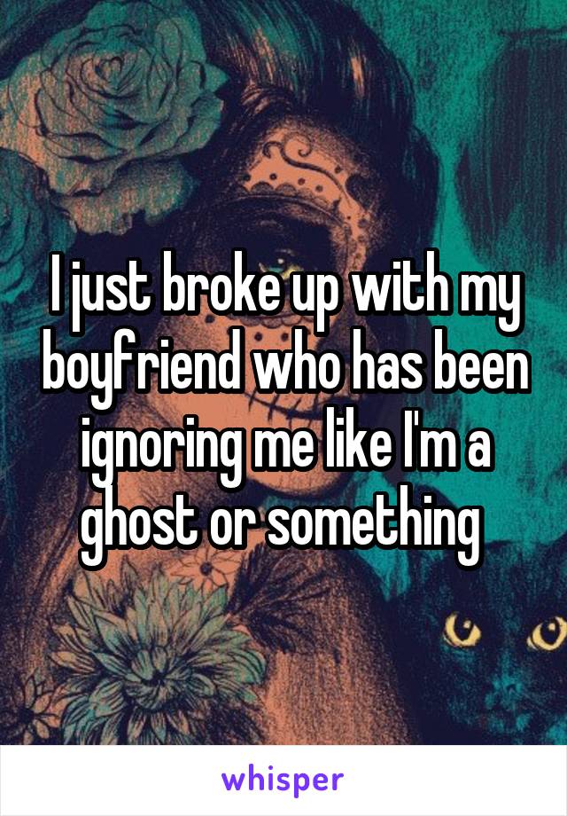 I just broke up with my boyfriend who has been ignoring me like I'm a ghost or something 