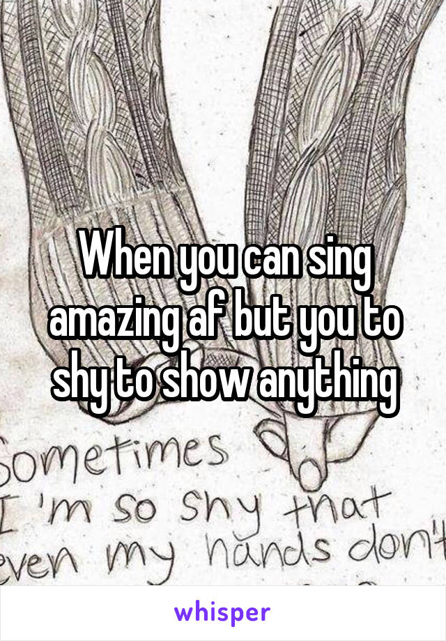 When you can sing amazing af but you to shy to show anything