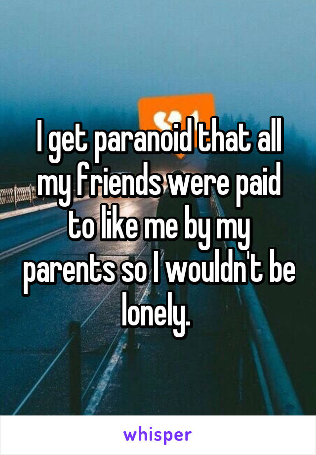 I get paranoid that all my friends were paid to like me by my parents so I wouldn't be lonely. 