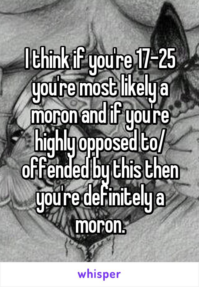 I think if you're 17-25 you're most likely a moron and if you're highly opposed to/ offended by this then you're definitely a moron.