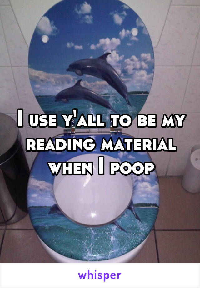 I use y'all to be my reading material when I poop