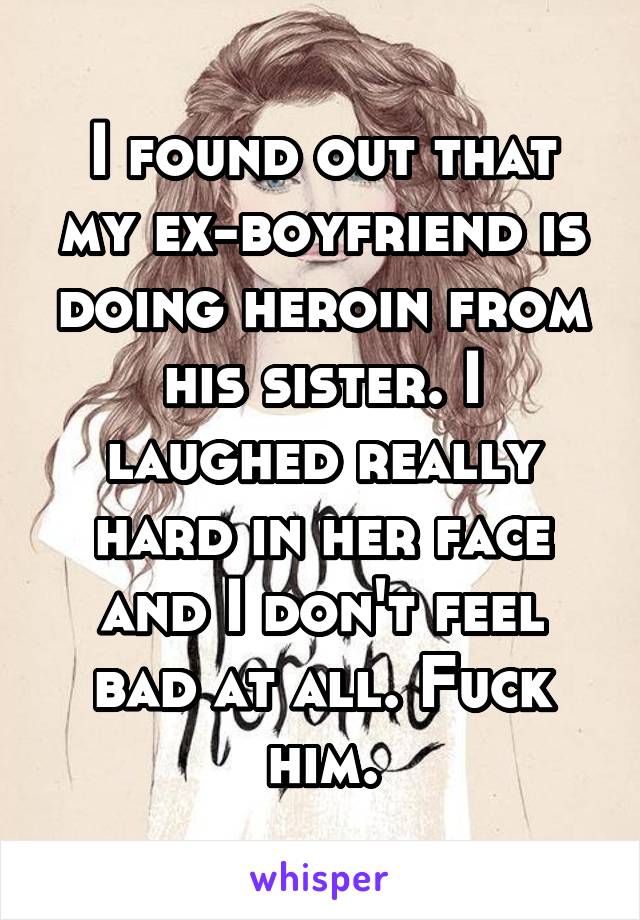 I found out that my ex-boyfriend is doing heroin from his sister. I laughed really hard in her face and I don't feel bad at all. Fuck him.