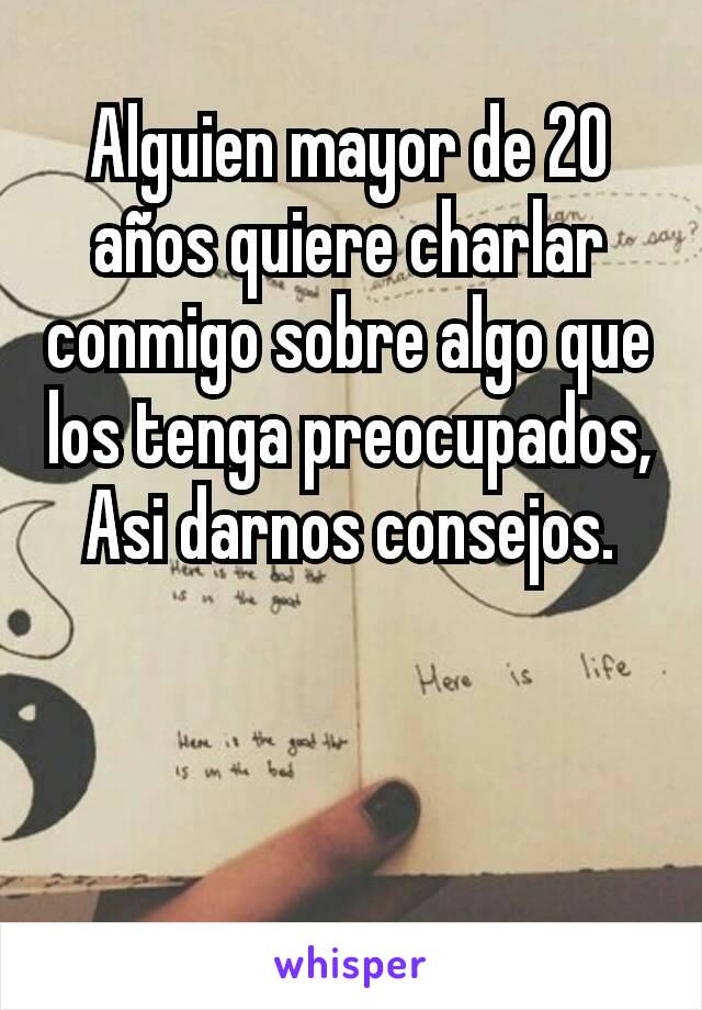 Alguien mayor de 20 años quiere charlar conmigo sobre algo que los tenga preocupados, Asi darnos consejos.