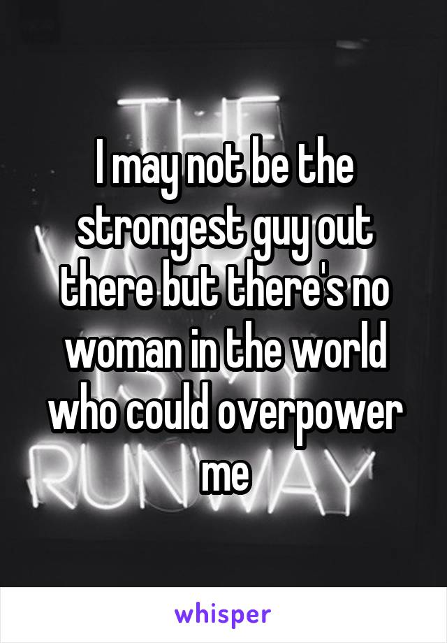 I may not be the strongest guy out there but there's no woman in the world who could overpower me