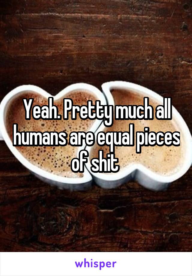 Yeah. Pretty much all humans are equal pieces of shit 