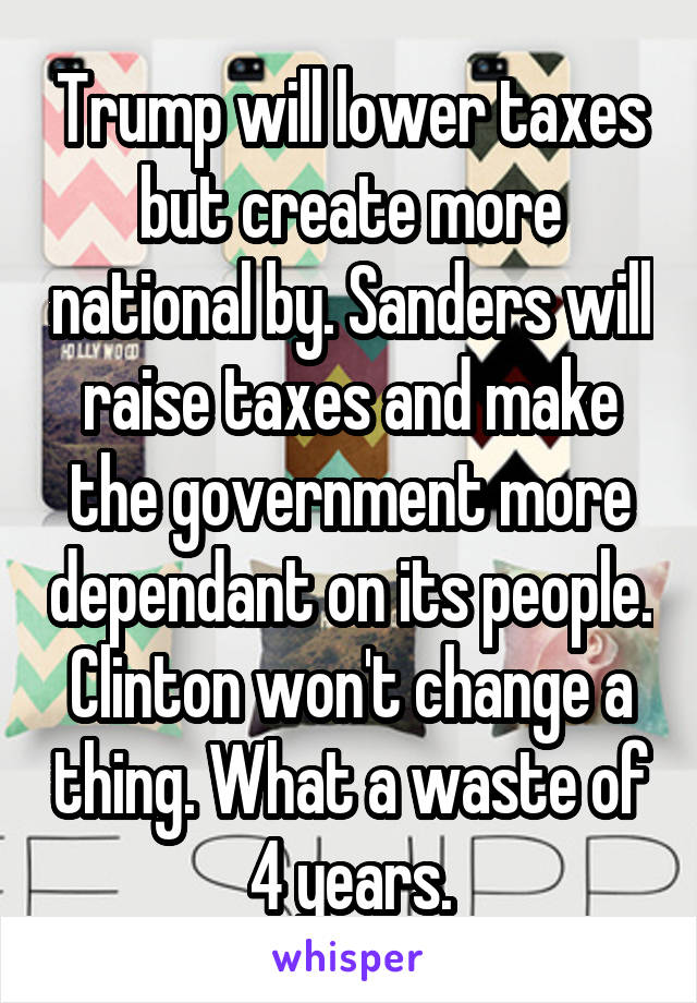 Trump will lower taxes but create more national by. Sanders will raise taxes and make the government more dependant on its people. Clinton won't change a thing. What a waste of 4 years.