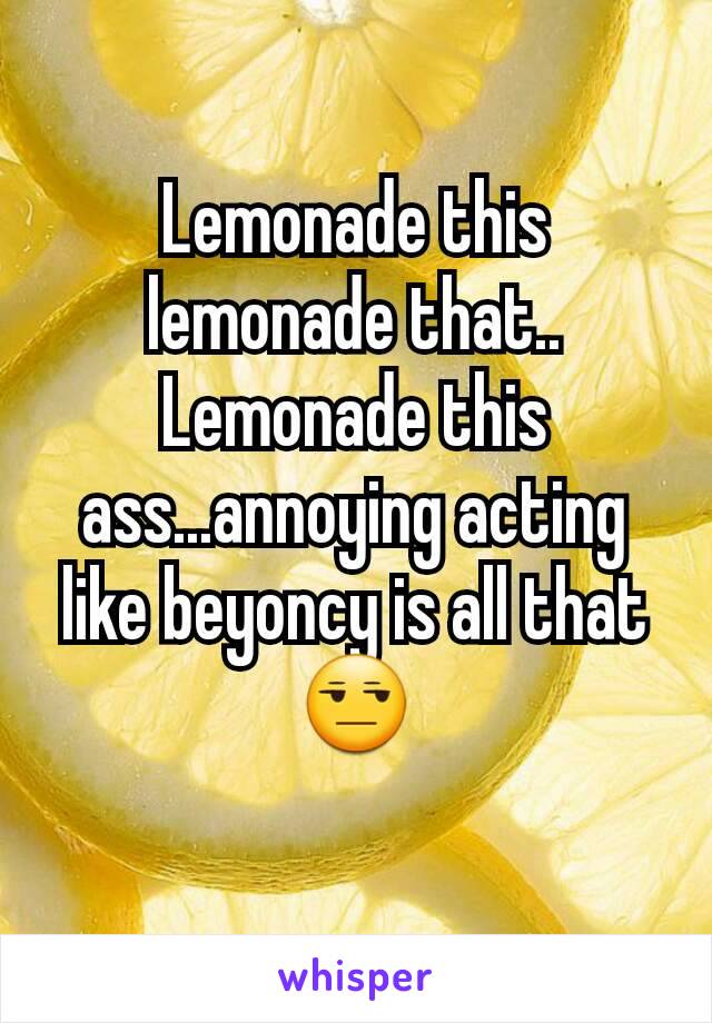 Lemonade this lemonade that.. Lemonade this ass...annoying acting like beyoncy is all that 😒