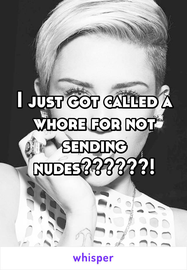 I just got called a whore for not sending nudes??????!