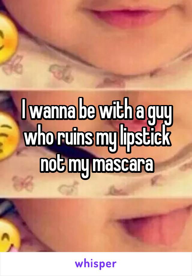 I wanna be with a guy who ruins my lipstick not my mascara