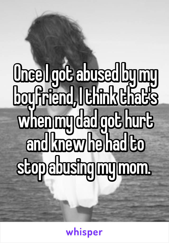 Once I got abused by my boyfriend, I think that's when my dad got hurt and knew he had to stop abusing my mom. 