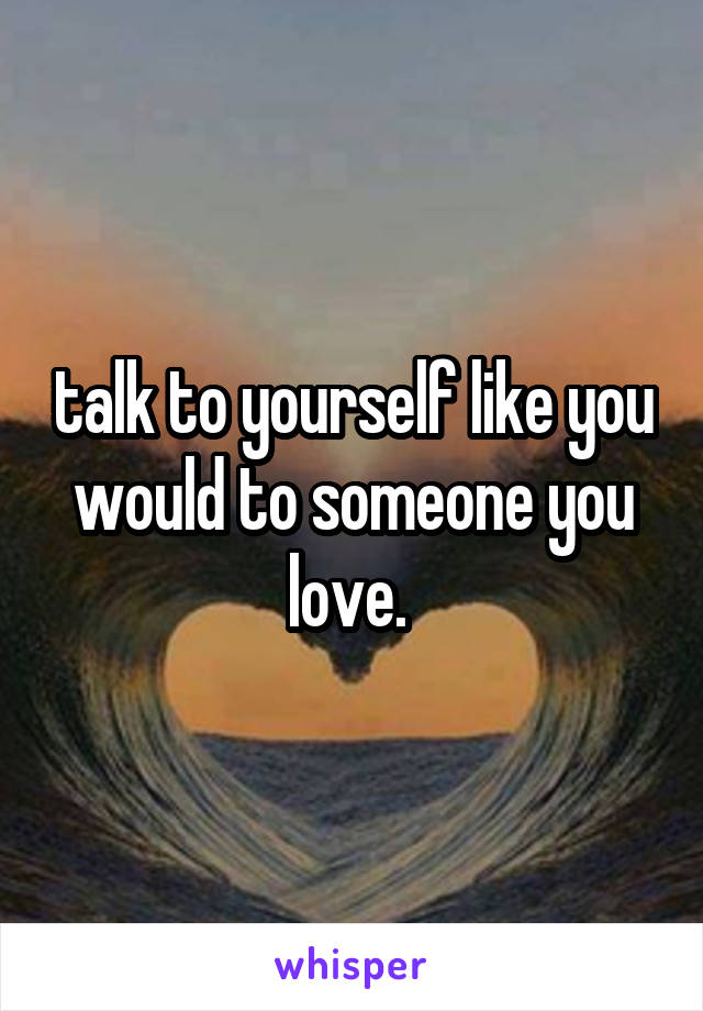 talk to yourself like you would to someone you love. 