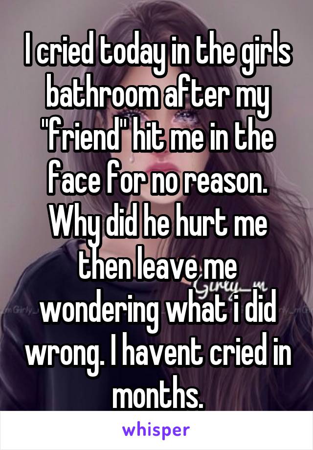 I cried today in the girls bathroom after my "friend" hit me in the face for no reason. Why did he hurt me then leave me wondering what i did wrong. I havent cried in months.