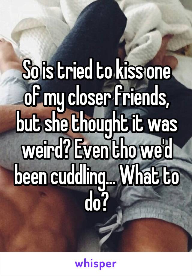 So is tried to kiss one of my closer friends, but she thought it was weird? Even tho we'd been cuddling... What to do?