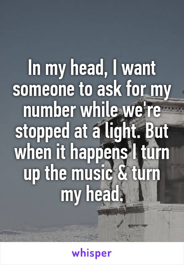 In my head, I want someone to ask for my number while we're stopped at a light. But when it happens I turn up the music & turn my head.