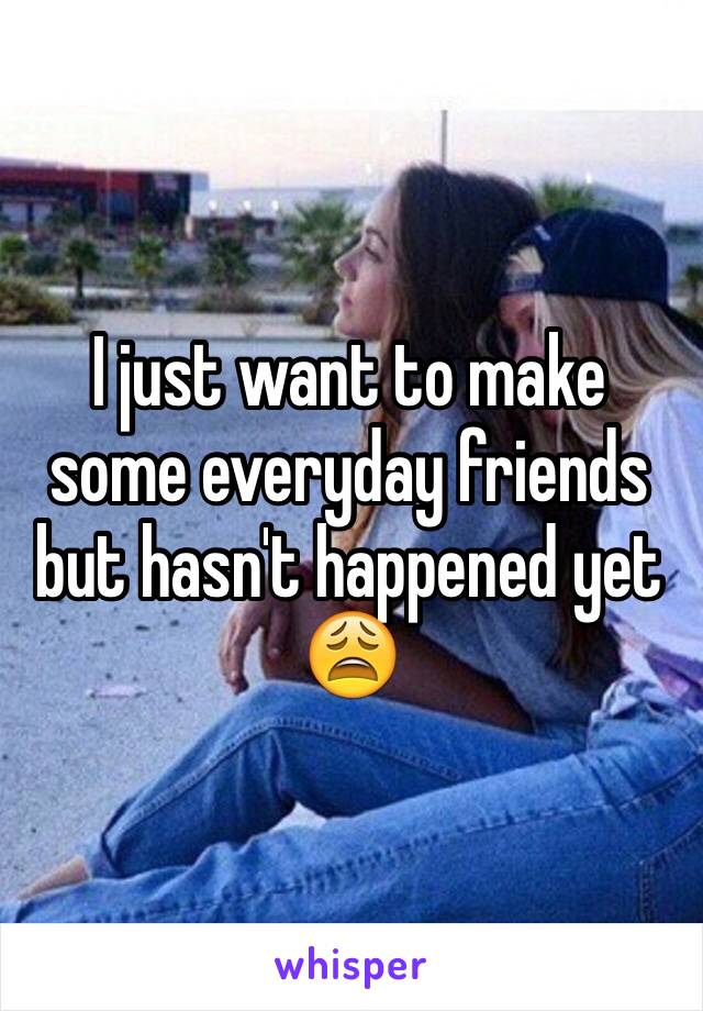 I just want to make some everyday friends but hasn't happened yet 😩