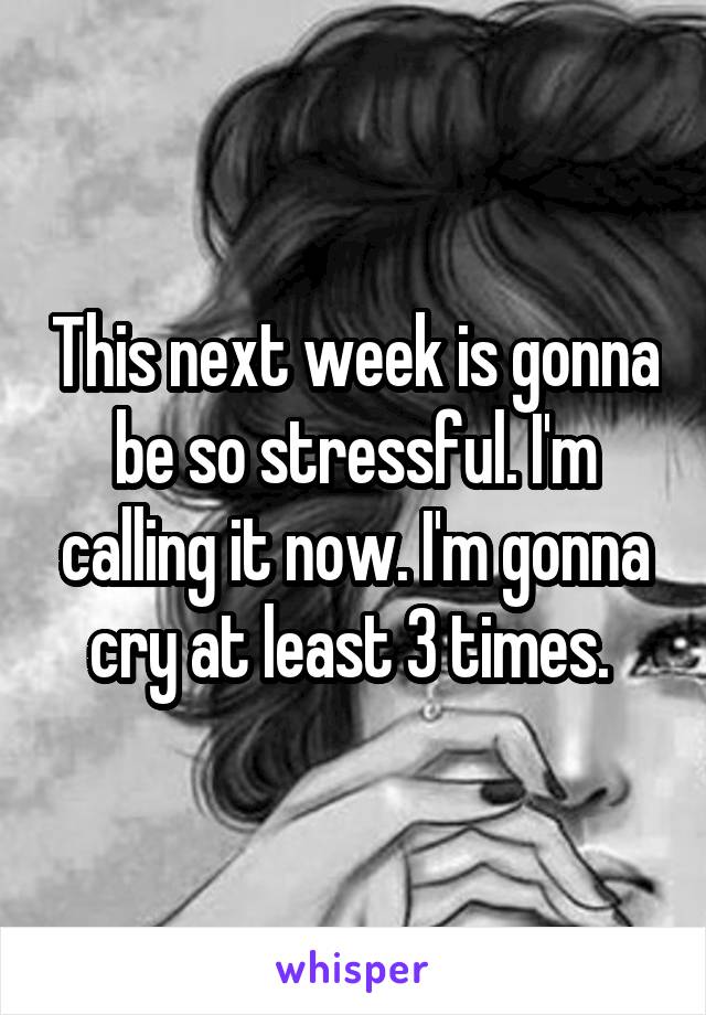 This next week is gonna be so stressful. I'm calling it now. I'm gonna cry at least 3 times. 