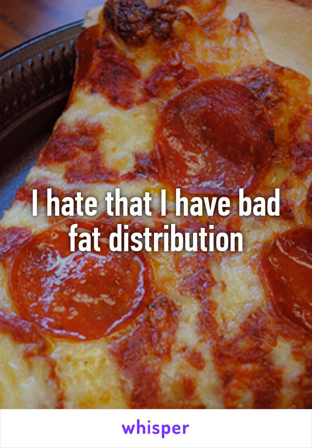 I hate that I have bad fat distribution