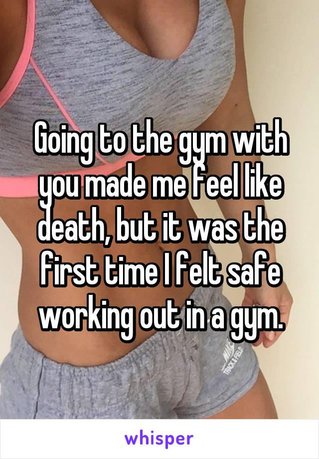 Going to the gym with you made me feel like death, but it was the first time I felt safe working out in a gym.