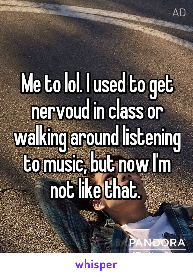 Me to lol. I used to get nervoud in class or walking around listening to music, but now I'm not like that. 