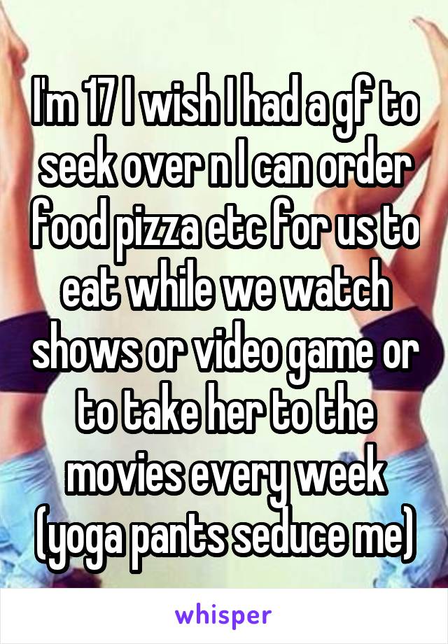 I'm 17 I wish I had a gf to seek over n I can order food pizza etc for us to eat while we watch shows or video game or to take her to the movies every week (yoga pants seduce me)