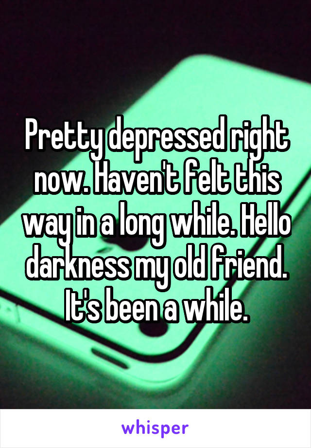 Pretty depressed right now. Haven't felt this way in a long while. Hello darkness my old friend. It's been a while.