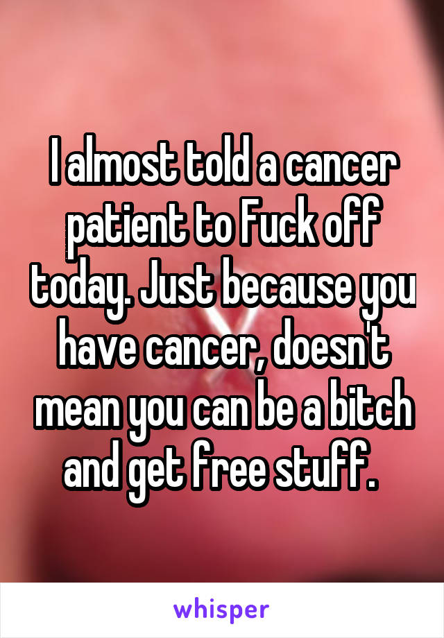 I almost told a cancer patient to Fuck off today. Just because you have cancer, doesn't mean you can be a bitch and get free stuff. 