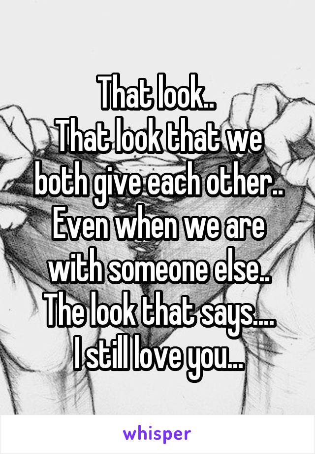 That look.. 
That look that we both give each other..
Even when we are with someone else..
The look that says....
I still love you...