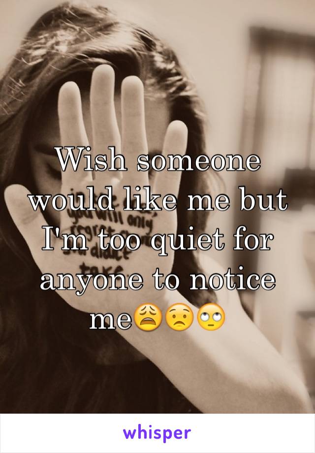 Wish someone would like me but I'm too quiet for anyone to notice me😩😟🙄