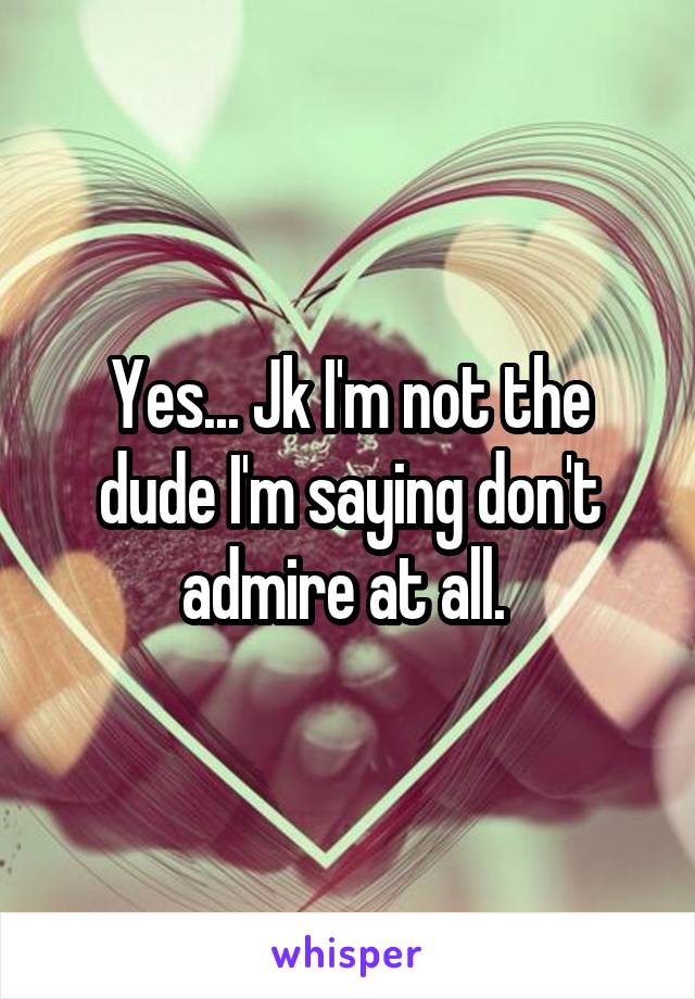 Yes... Jk I'm not the dude I'm saying don't admire at all. 